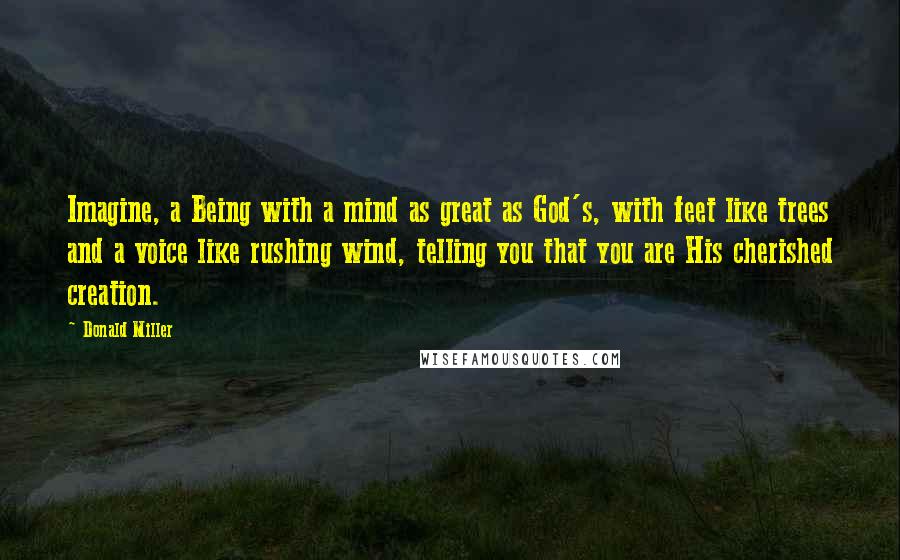 Donald Miller Quotes: Imagine, a Being with a mind as great as God's, with feet like trees and a voice like rushing wind, telling you that you are His cherished creation.
