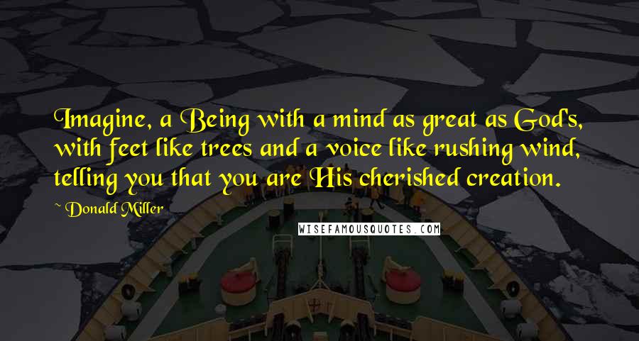 Donald Miller Quotes: Imagine, a Being with a mind as great as God's, with feet like trees and a voice like rushing wind, telling you that you are His cherished creation.