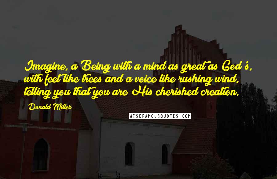 Donald Miller Quotes: Imagine, a Being with a mind as great as God's, with feet like trees and a voice like rushing wind, telling you that you are His cherished creation.