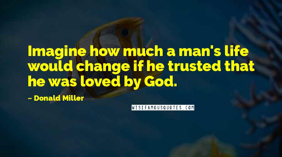 Donald Miller Quotes: Imagine how much a man's life would change if he trusted that he was loved by God.