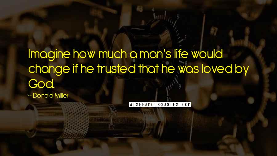 Donald Miller Quotes: Imagine how much a man's life would change if he trusted that he was loved by God.