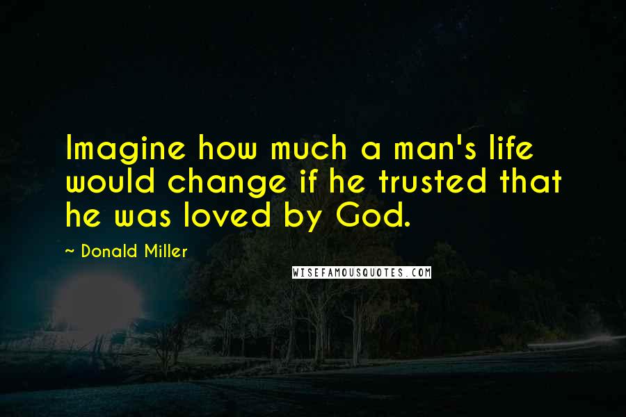 Donald Miller Quotes: Imagine how much a man's life would change if he trusted that he was loved by God.