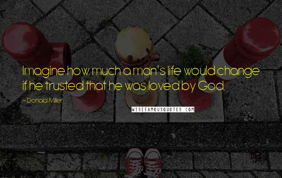 Donald Miller Quotes: Imagine how much a man's life would change if he trusted that he was loved by God.