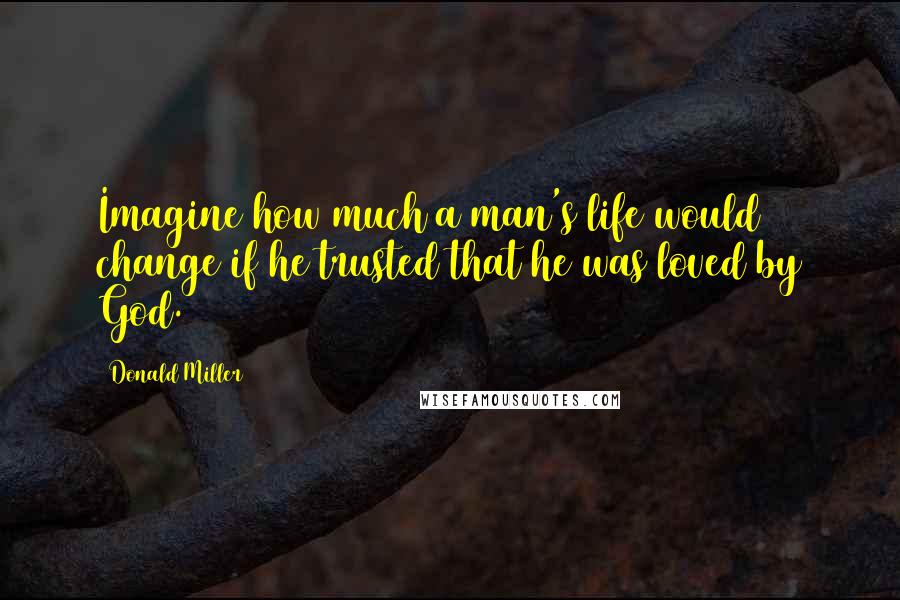 Donald Miller Quotes: Imagine how much a man's life would change if he trusted that he was loved by God.