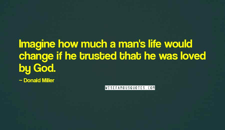 Donald Miller Quotes: Imagine how much a man's life would change if he trusted that he was loved by God.