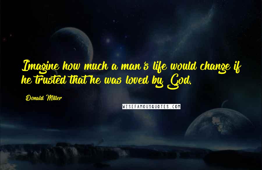 Donald Miller Quotes: Imagine how much a man's life would change if he trusted that he was loved by God.