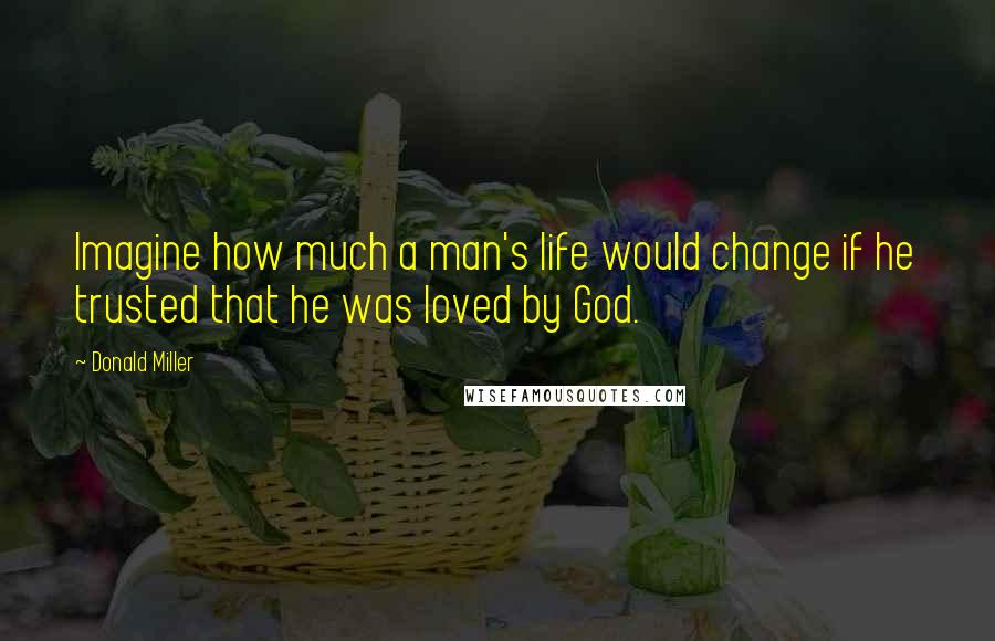 Donald Miller Quotes: Imagine how much a man's life would change if he trusted that he was loved by God.