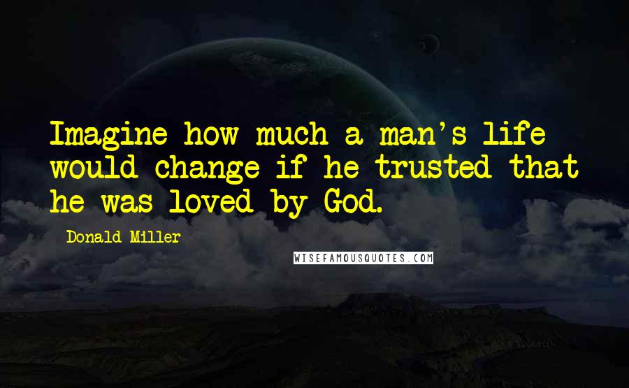 Donald Miller Quotes: Imagine how much a man's life would change if he trusted that he was loved by God.