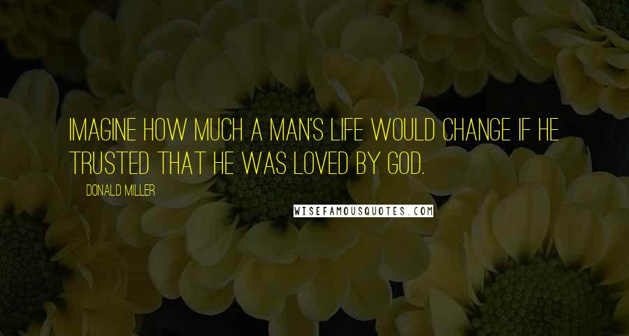 Donald Miller Quotes: Imagine how much a man's life would change if he trusted that he was loved by God.