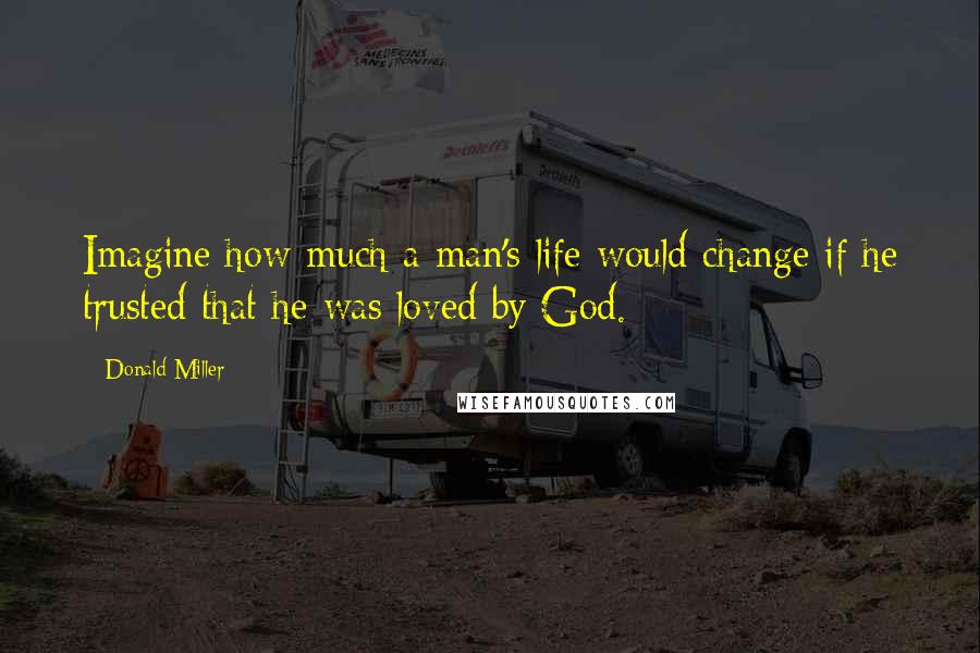 Donald Miller Quotes: Imagine how much a man's life would change if he trusted that he was loved by God.