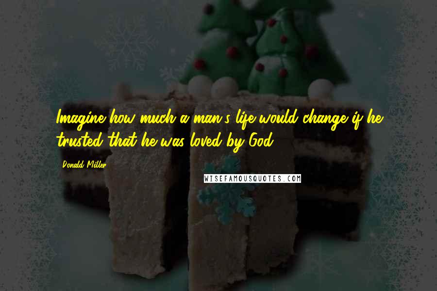 Donald Miller Quotes: Imagine how much a man's life would change if he trusted that he was loved by God.