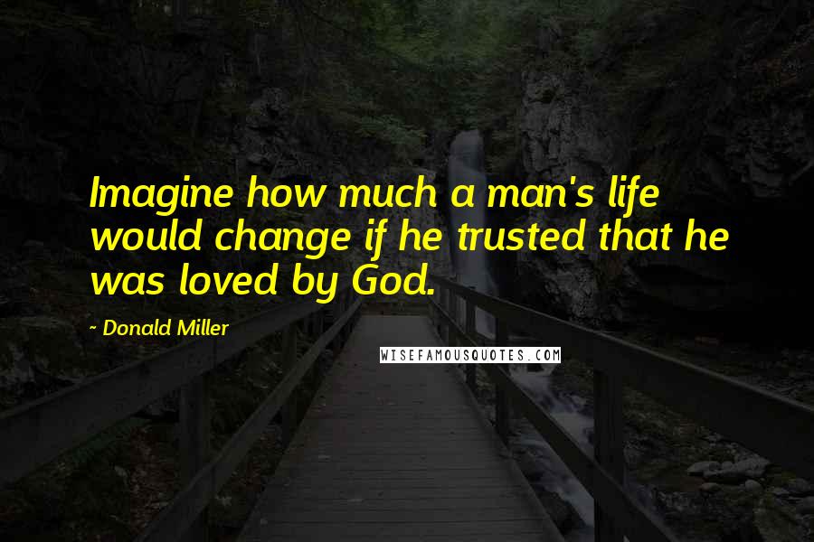 Donald Miller Quotes: Imagine how much a man's life would change if he trusted that he was loved by God.