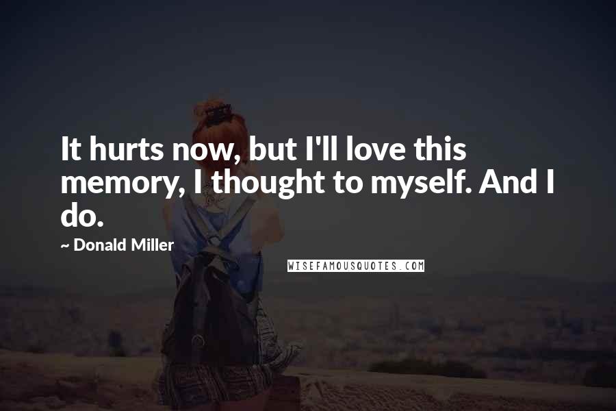 Donald Miller Quotes: It hurts now, but I'll love this memory, I thought to myself. And I do.