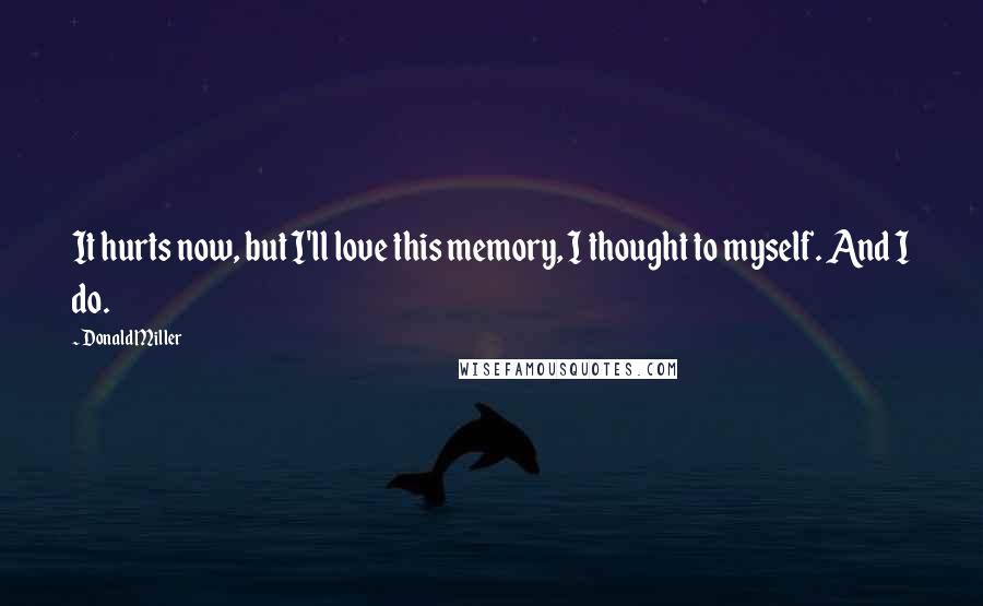 Donald Miller Quotes: It hurts now, but I'll love this memory, I thought to myself. And I do.