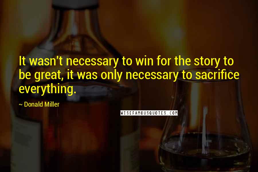 Donald Miller Quotes: It wasn't necessary to win for the story to be great, it was only necessary to sacrifice everything.
