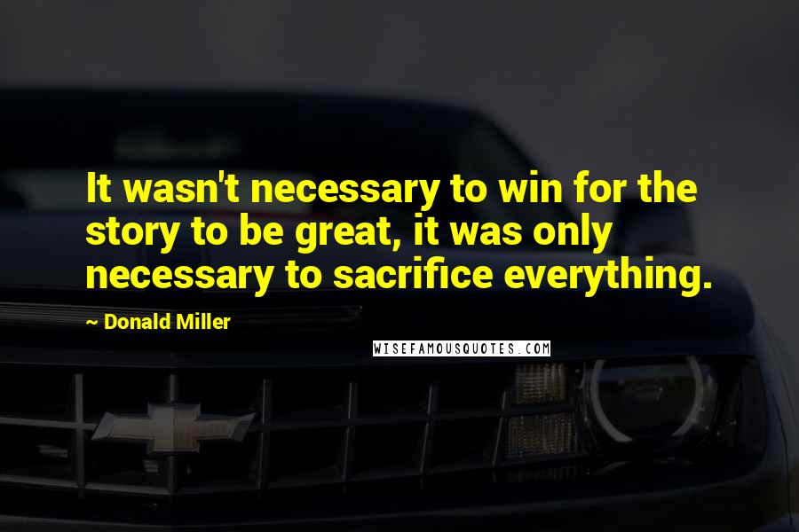 Donald Miller Quotes: It wasn't necessary to win for the story to be great, it was only necessary to sacrifice everything.