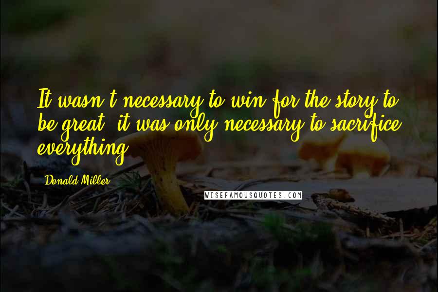 Donald Miller Quotes: It wasn't necessary to win for the story to be great, it was only necessary to sacrifice everything.