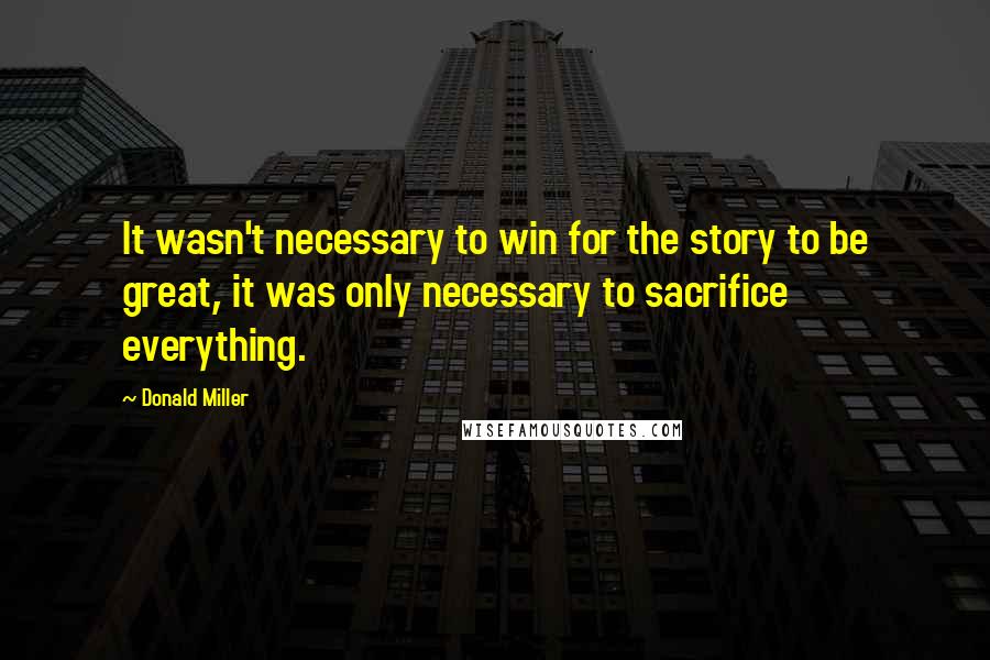 Donald Miller Quotes: It wasn't necessary to win for the story to be great, it was only necessary to sacrifice everything.