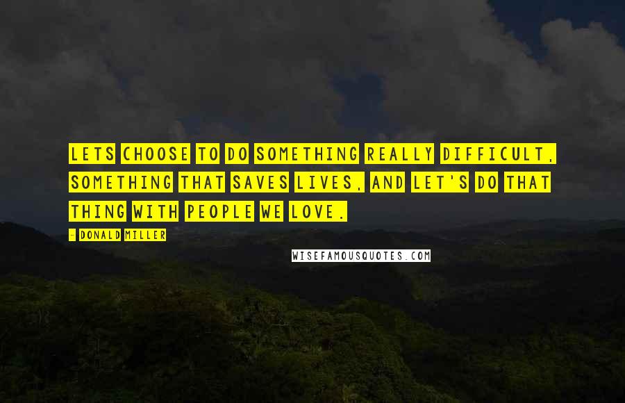 Donald Miller Quotes: Lets choose to do something really difficult, something that saves lives, and let's do that thing with people we love.