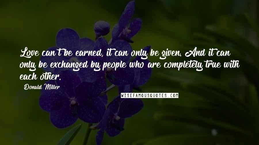 Donald Miller Quotes: Love can't be earned, it can only be given. And it can only be exchanged by people who are completely true with each other.