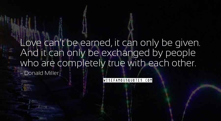 Donald Miller Quotes: Love can't be earned, it can only be given. And it can only be exchanged by people who are completely true with each other.