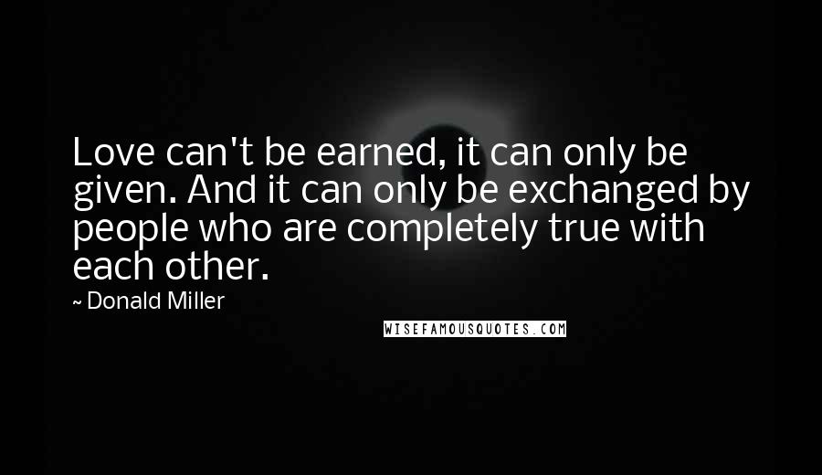 Donald Miller Quotes: Love can't be earned, it can only be given. And it can only be exchanged by people who are completely true with each other.