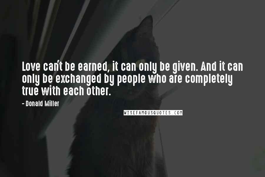 Donald Miller Quotes: Love can't be earned, it can only be given. And it can only be exchanged by people who are completely true with each other.
