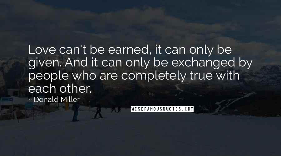 Donald Miller Quotes: Love can't be earned, it can only be given. And it can only be exchanged by people who are completely true with each other.