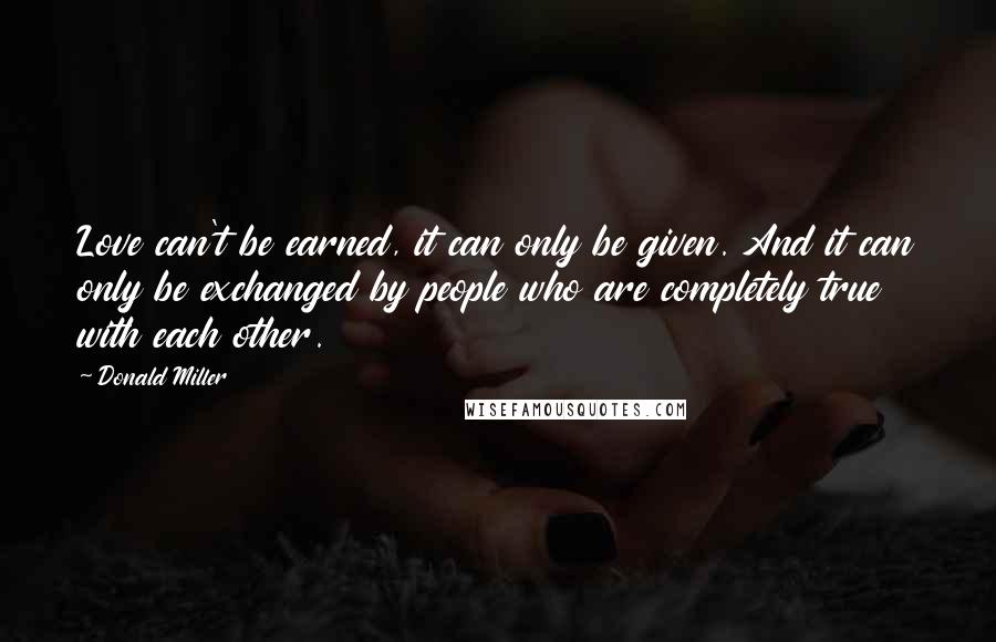 Donald Miller Quotes: Love can't be earned, it can only be given. And it can only be exchanged by people who are completely true with each other.