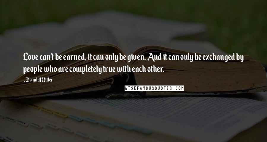 Donald Miller Quotes: Love can't be earned, it can only be given. And it can only be exchanged by people who are completely true with each other.