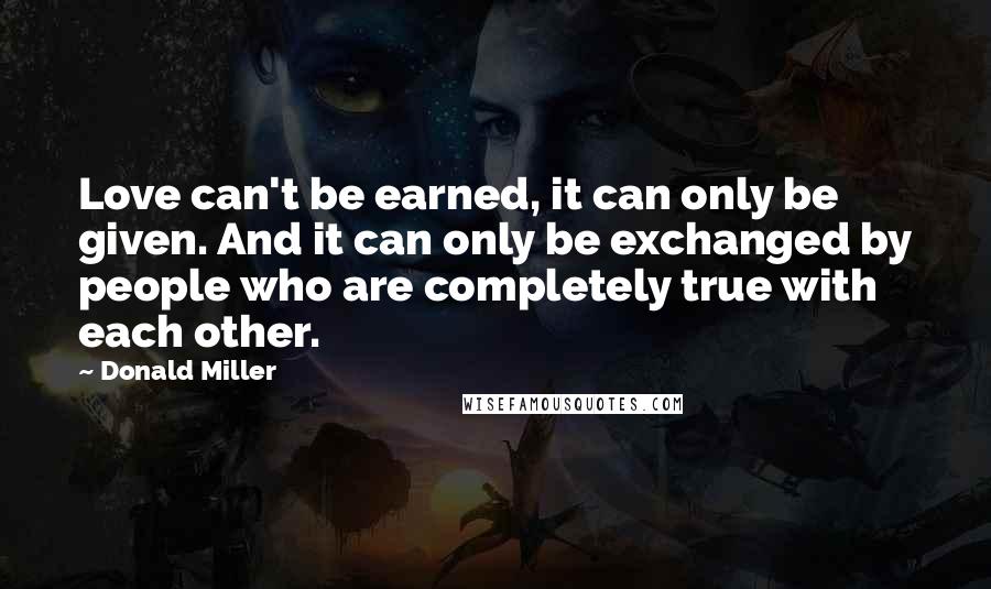 Donald Miller Quotes: Love can't be earned, it can only be given. And it can only be exchanged by people who are completely true with each other.