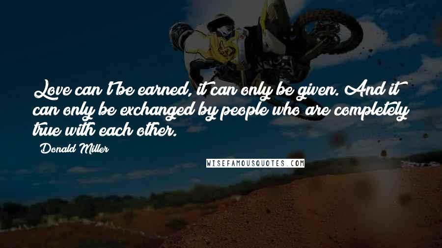 Donald Miller Quotes: Love can't be earned, it can only be given. And it can only be exchanged by people who are completely true with each other.