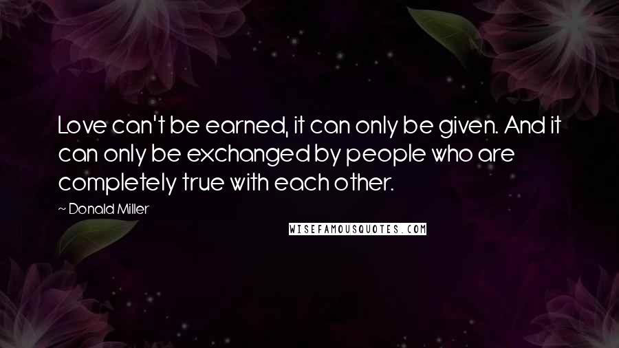 Donald Miller Quotes: Love can't be earned, it can only be given. And it can only be exchanged by people who are completely true with each other.