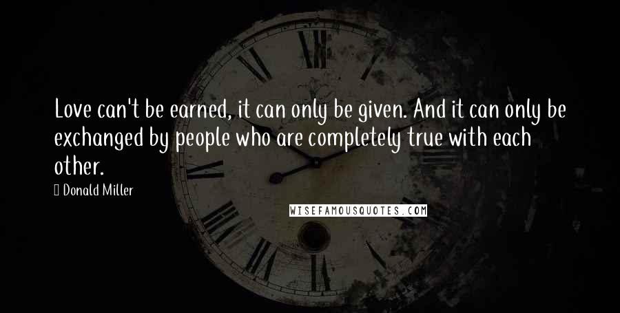 Donald Miller Quotes: Love can't be earned, it can only be given. And it can only be exchanged by people who are completely true with each other.