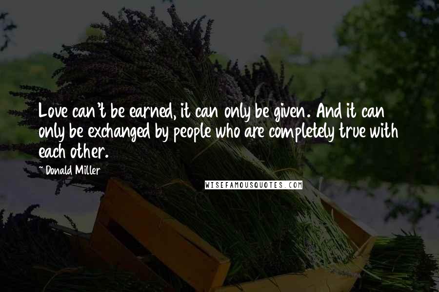 Donald Miller Quotes: Love can't be earned, it can only be given. And it can only be exchanged by people who are completely true with each other.