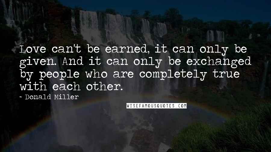 Donald Miller Quotes: Love can't be earned, it can only be given. And it can only be exchanged by people who are completely true with each other.