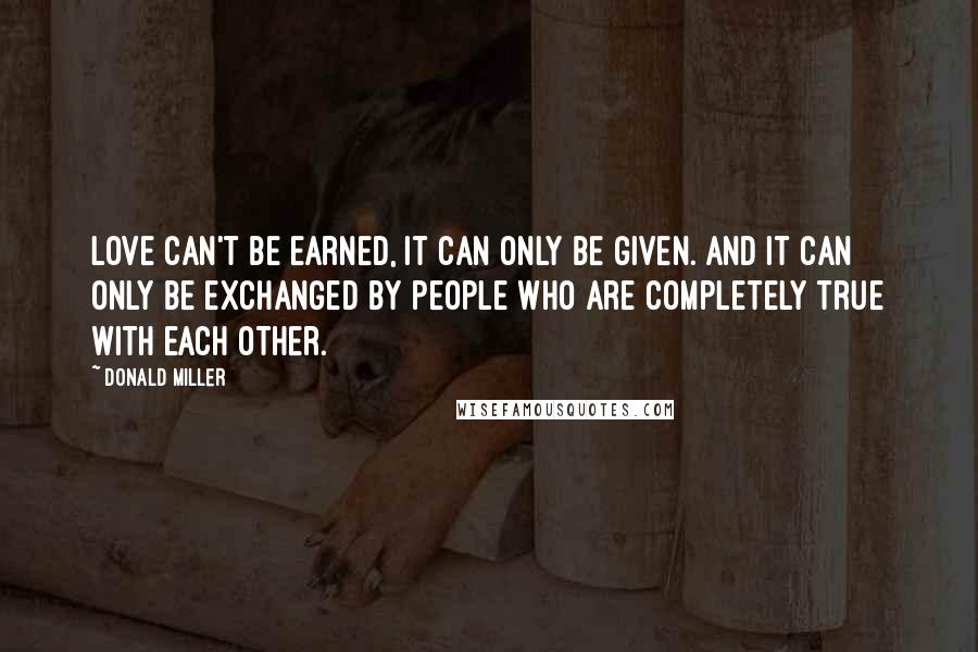 Donald Miller Quotes: Love can't be earned, it can only be given. And it can only be exchanged by people who are completely true with each other.