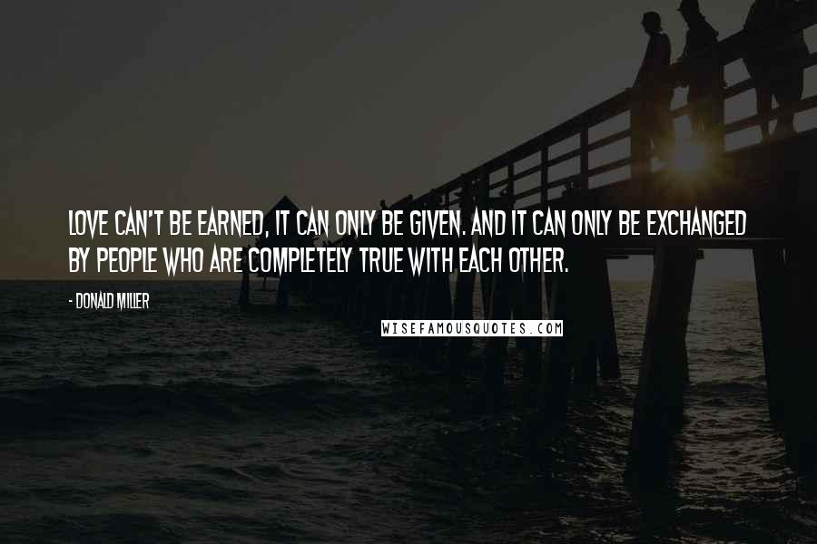 Donald Miller Quotes: Love can't be earned, it can only be given. And it can only be exchanged by people who are completely true with each other.