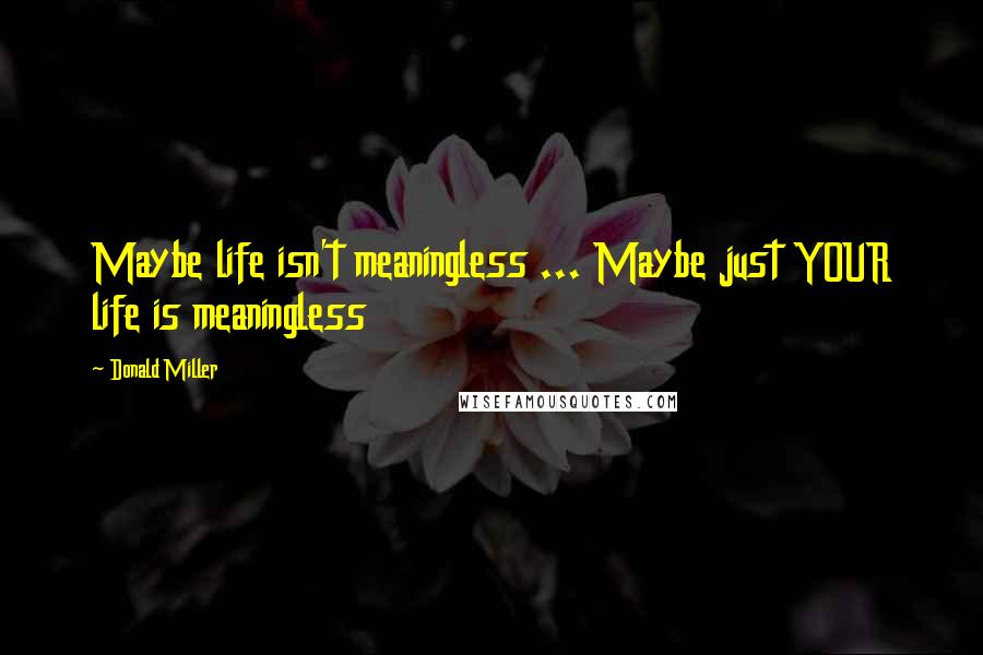 Donald Miller Quotes: Maybe life isn't meaningless ... Maybe just YOUR life is meaningless