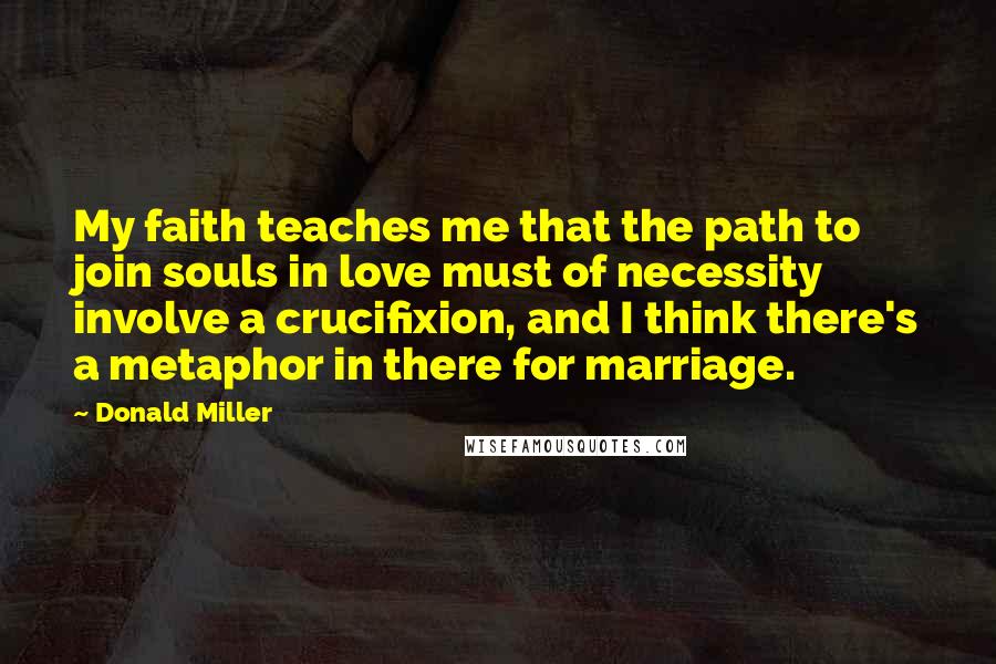 Donald Miller Quotes: My faith teaches me that the path to join souls in love must of necessity involve a crucifixion, and I think there's a metaphor in there for marriage.