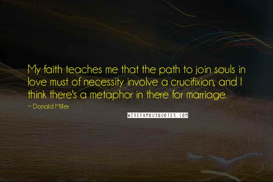 Donald Miller Quotes: My faith teaches me that the path to join souls in love must of necessity involve a crucifixion, and I think there's a metaphor in there for marriage.
