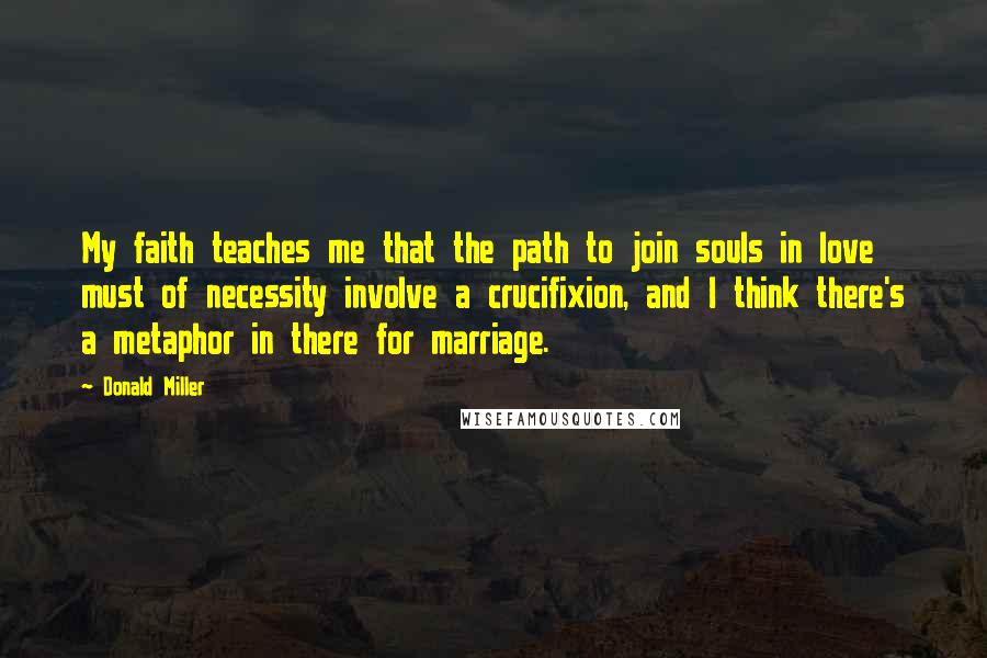 Donald Miller Quotes: My faith teaches me that the path to join souls in love must of necessity involve a crucifixion, and I think there's a metaphor in there for marriage.