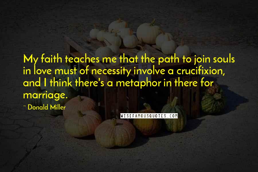 Donald Miller Quotes: My faith teaches me that the path to join souls in love must of necessity involve a crucifixion, and I think there's a metaphor in there for marriage.