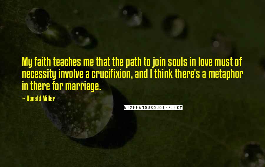 Donald Miller Quotes: My faith teaches me that the path to join souls in love must of necessity involve a crucifixion, and I think there's a metaphor in there for marriage.
