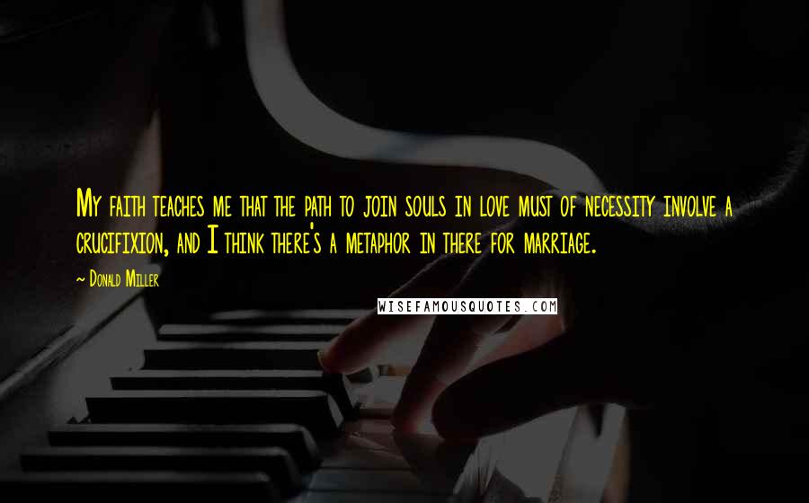 Donald Miller Quotes: My faith teaches me that the path to join souls in love must of necessity involve a crucifixion, and I think there's a metaphor in there for marriage.