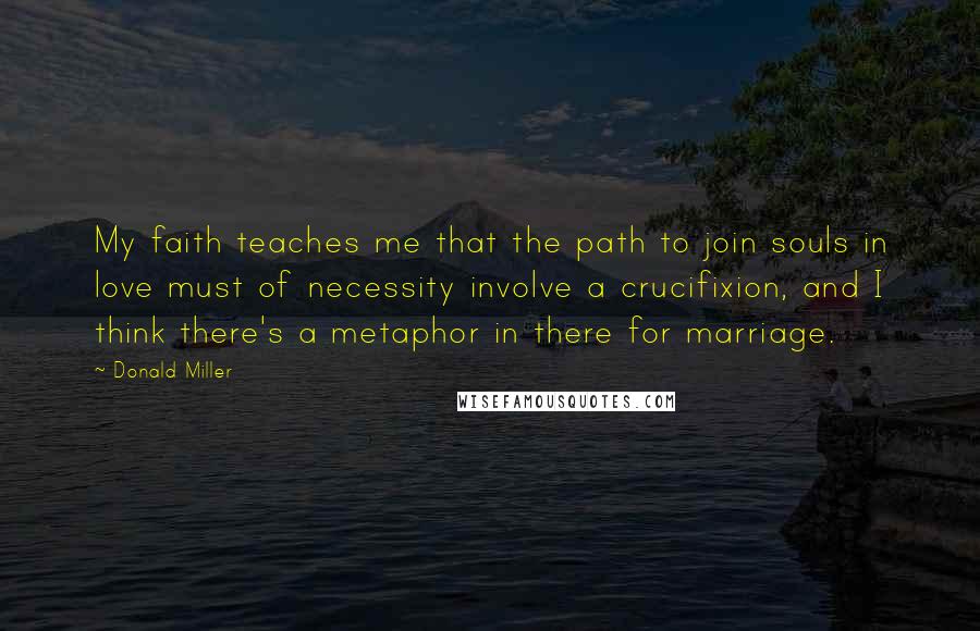 Donald Miller Quotes: My faith teaches me that the path to join souls in love must of necessity involve a crucifixion, and I think there's a metaphor in there for marriage.