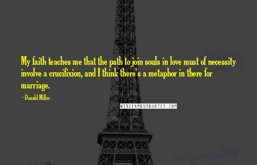 Donald Miller Quotes: My faith teaches me that the path to join souls in love must of necessity involve a crucifixion, and I think there's a metaphor in there for marriage.