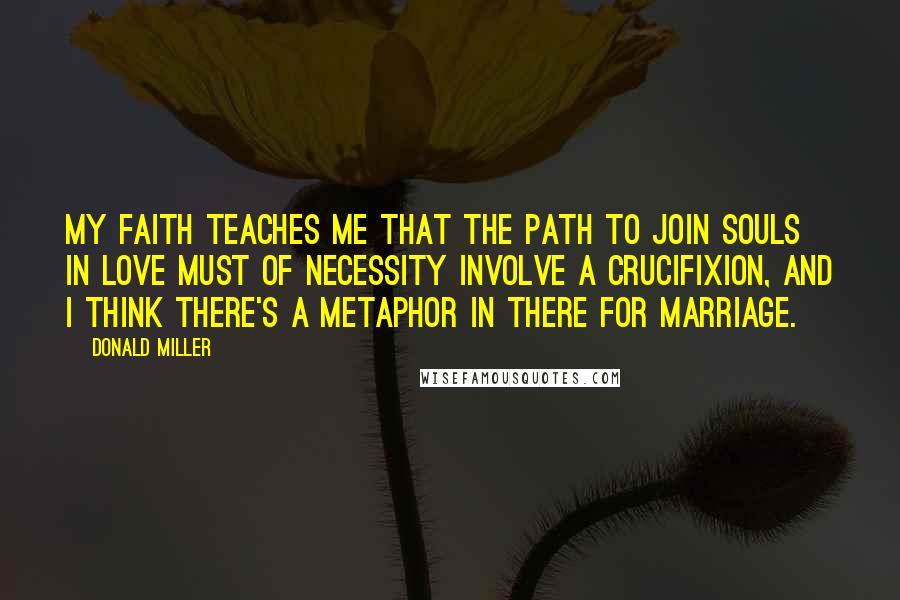 Donald Miller Quotes: My faith teaches me that the path to join souls in love must of necessity involve a crucifixion, and I think there's a metaphor in there for marriage.