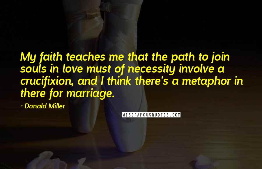 Donald Miller Quotes: My faith teaches me that the path to join souls in love must of necessity involve a crucifixion, and I think there's a metaphor in there for marriage.