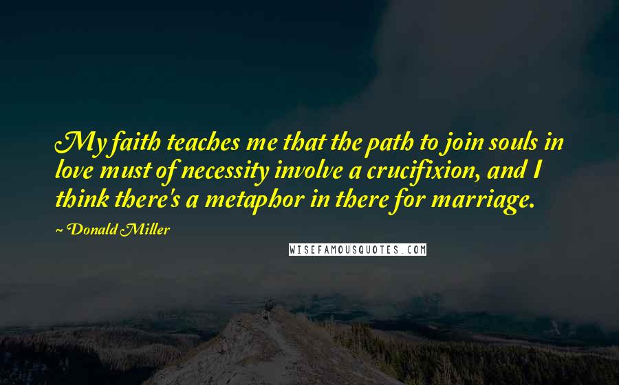 Donald Miller Quotes: My faith teaches me that the path to join souls in love must of necessity involve a crucifixion, and I think there's a metaphor in there for marriage.